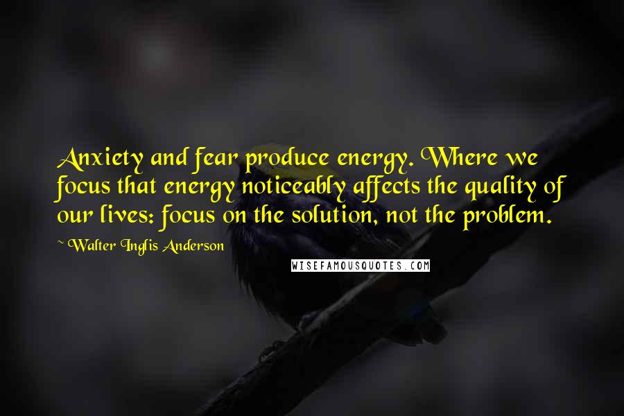 Walter Inglis Anderson Quotes: Anxiety and fear produce energy. Where we focus that energy noticeably affects the quality of our lives: focus on the solution, not the problem.
