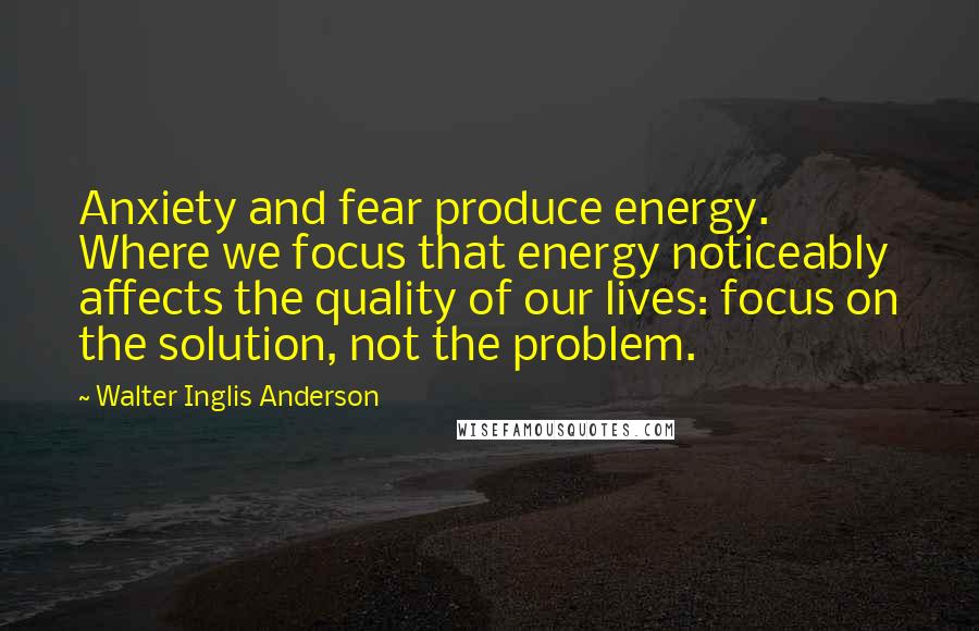 Walter Inglis Anderson Quotes: Anxiety and fear produce energy. Where we focus that energy noticeably affects the quality of our lives: focus on the solution, not the problem.