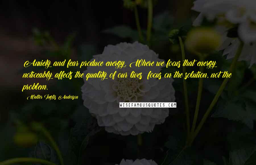 Walter Inglis Anderson Quotes: Anxiety and fear produce energy. Where we focus that energy noticeably affects the quality of our lives: focus on the solution, not the problem.