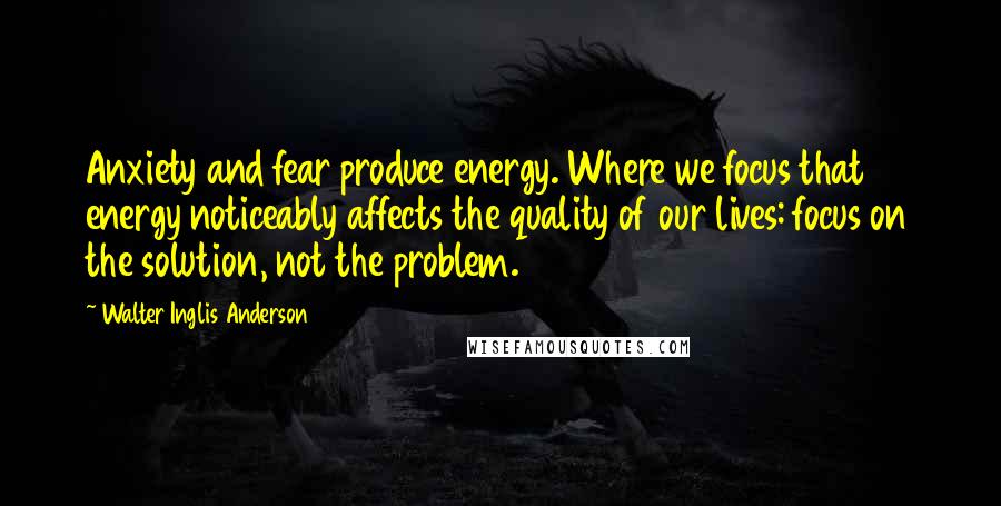 Walter Inglis Anderson Quotes: Anxiety and fear produce energy. Where we focus that energy noticeably affects the quality of our lives: focus on the solution, not the problem.