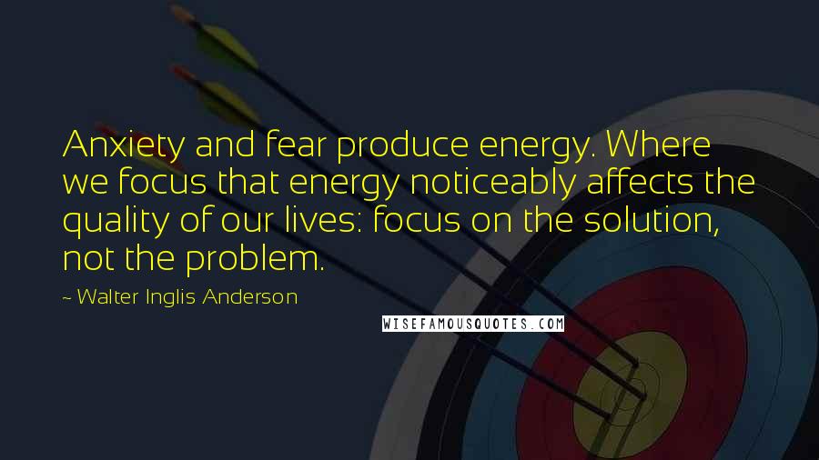 Walter Inglis Anderson Quotes: Anxiety and fear produce energy. Where we focus that energy noticeably affects the quality of our lives: focus on the solution, not the problem.