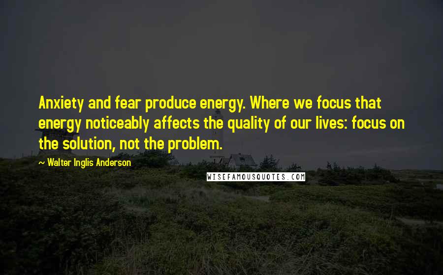Walter Inglis Anderson Quotes: Anxiety and fear produce energy. Where we focus that energy noticeably affects the quality of our lives: focus on the solution, not the problem.