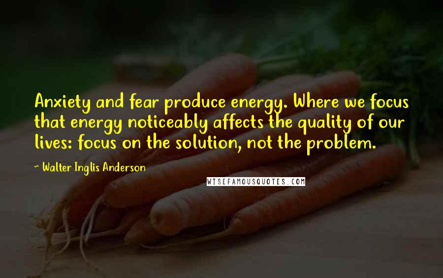 Walter Inglis Anderson Quotes: Anxiety and fear produce energy. Where we focus that energy noticeably affects the quality of our lives: focus on the solution, not the problem.