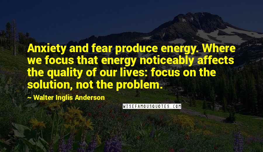 Walter Inglis Anderson Quotes: Anxiety and fear produce energy. Where we focus that energy noticeably affects the quality of our lives: focus on the solution, not the problem.