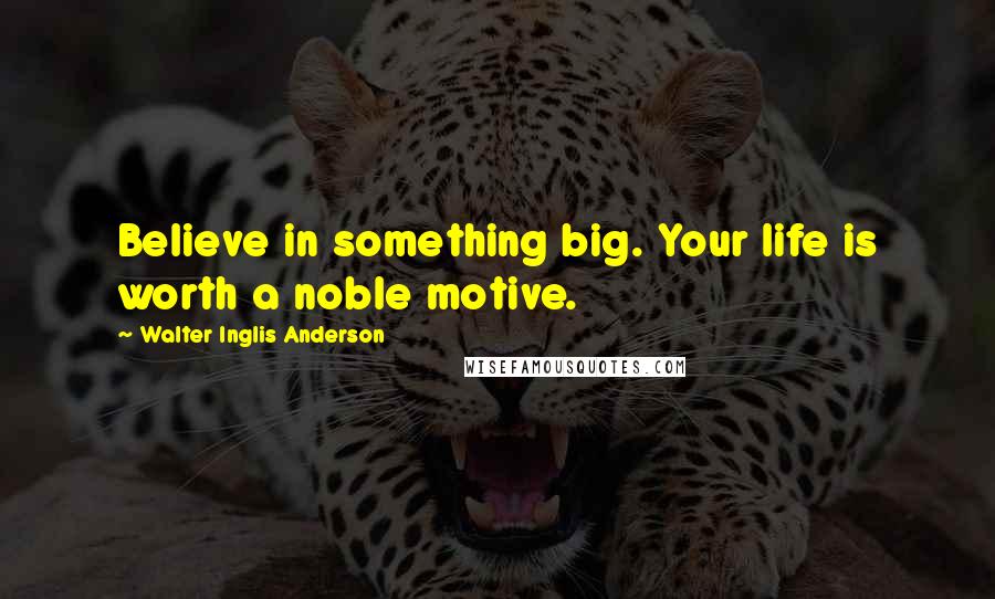 Walter Inglis Anderson Quotes: Believe in something big. Your life is worth a noble motive.
