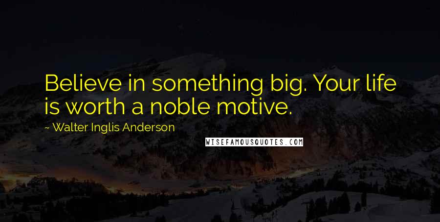 Walter Inglis Anderson Quotes: Believe in something big. Your life is worth a noble motive.