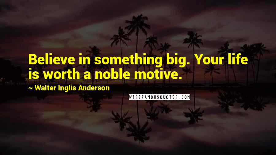 Walter Inglis Anderson Quotes: Believe in something big. Your life is worth a noble motive.