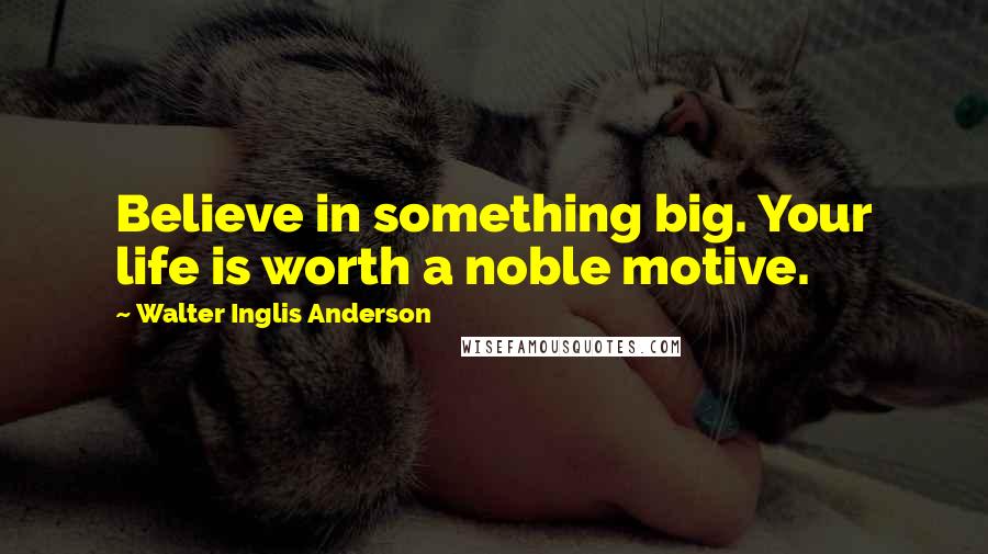 Walter Inglis Anderson Quotes: Believe in something big. Your life is worth a noble motive.