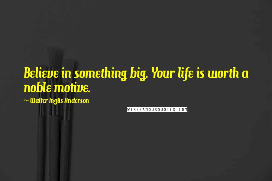 Walter Inglis Anderson Quotes: Believe in something big. Your life is worth a noble motive.