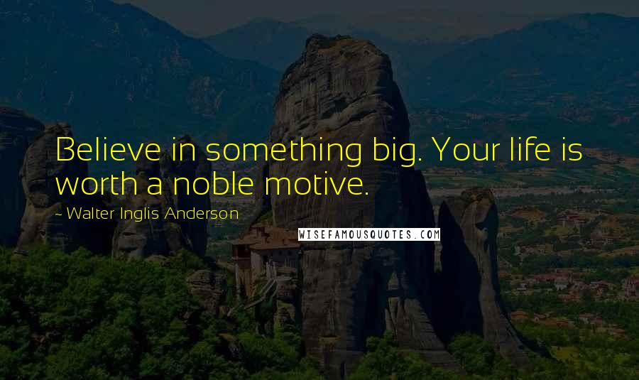 Walter Inglis Anderson Quotes: Believe in something big. Your life is worth a noble motive.