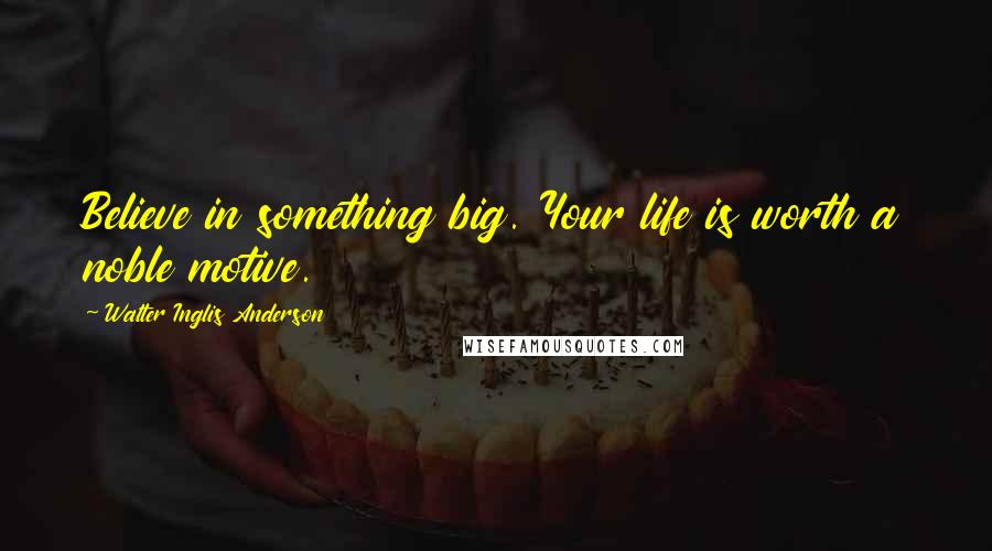 Walter Inglis Anderson Quotes: Believe in something big. Your life is worth a noble motive.