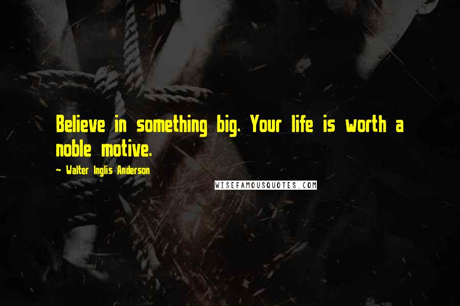 Walter Inglis Anderson Quotes: Believe in something big. Your life is worth a noble motive.