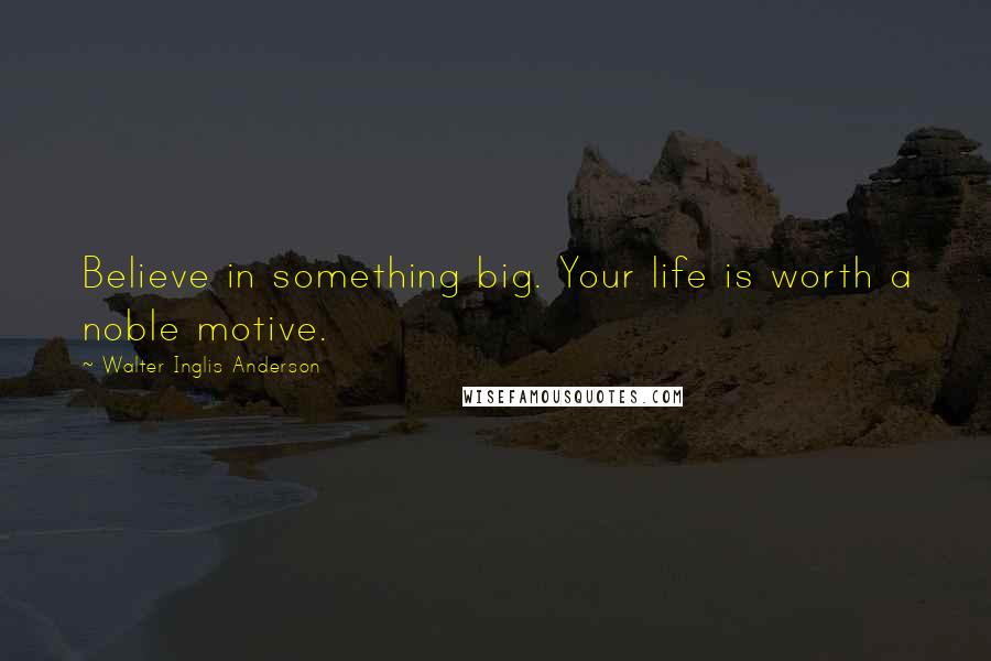 Walter Inglis Anderson Quotes: Believe in something big. Your life is worth a noble motive.