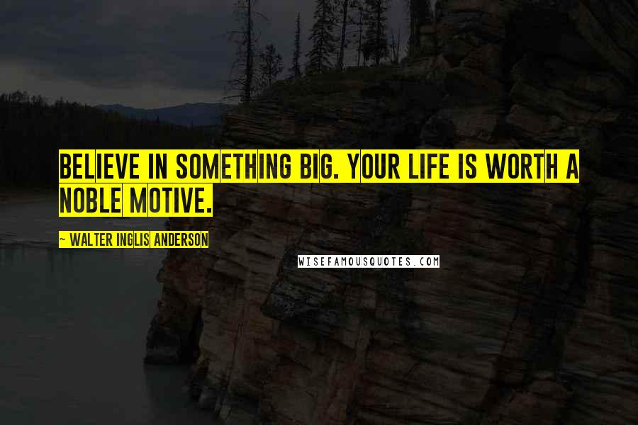 Walter Inglis Anderson Quotes: Believe in something big. Your life is worth a noble motive.