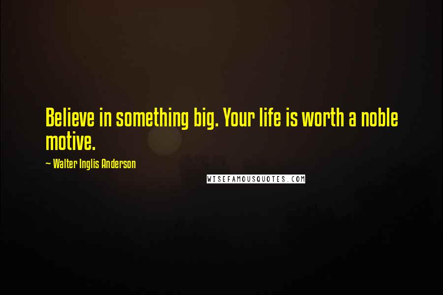 Walter Inglis Anderson Quotes: Believe in something big. Your life is worth a noble motive.
