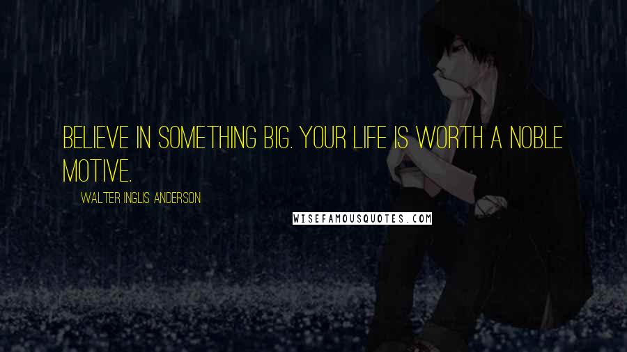 Walter Inglis Anderson Quotes: Believe in something big. Your life is worth a noble motive.