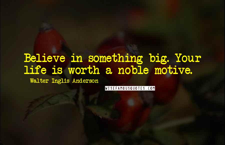 Walter Inglis Anderson Quotes: Believe in something big. Your life is worth a noble motive.