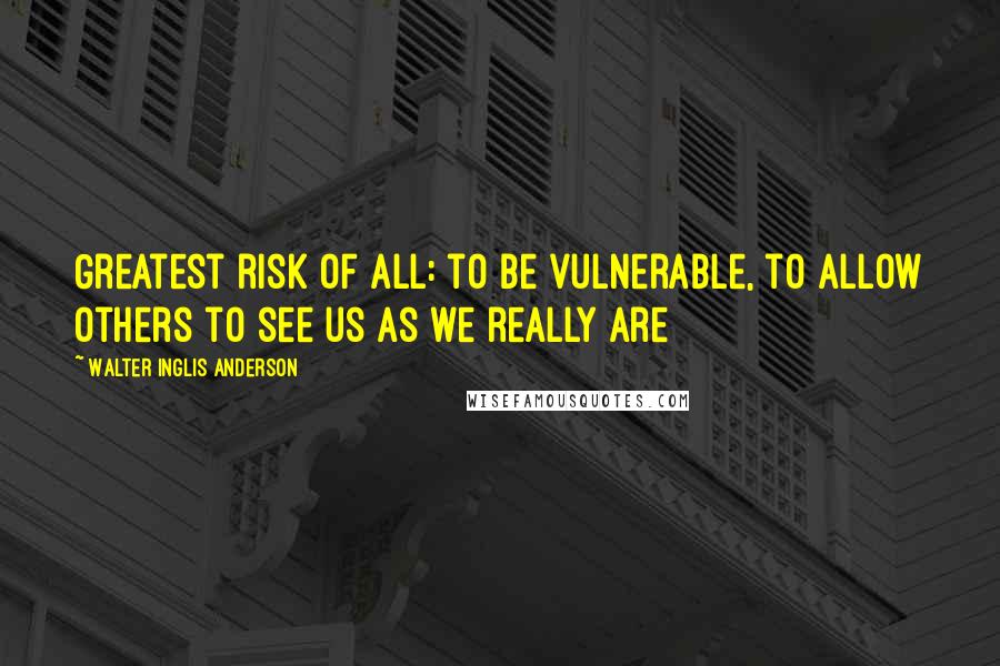 Walter Inglis Anderson Quotes: Greatest risk of all: to be vulnerable, to allow others to see us as we really are