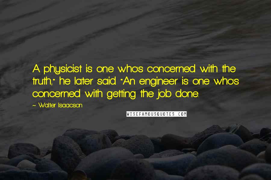 Walter Isaacson Quotes: A physicist is one who's concerned with the truth," he later said. "An engineer is one who's concerned with getting the job done.