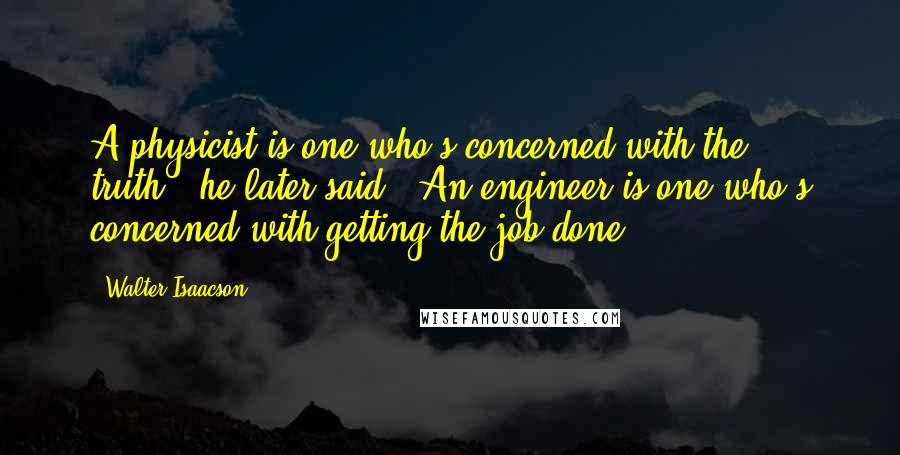 Walter Isaacson Quotes: A physicist is one who's concerned with the truth," he later said. "An engineer is one who's concerned with getting the job done.