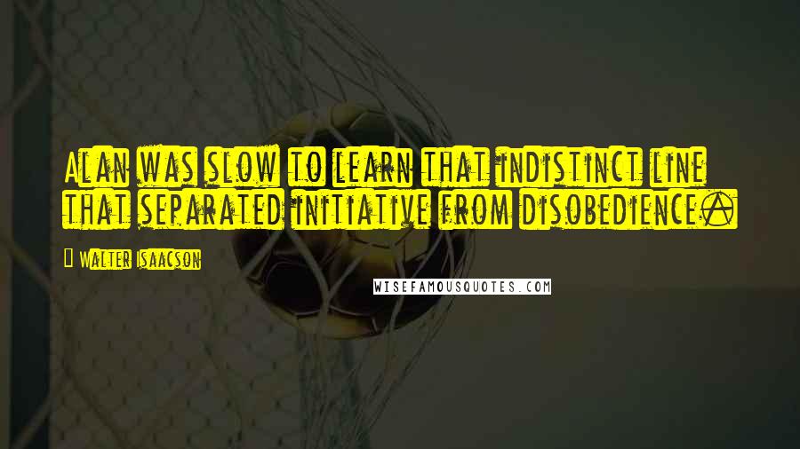 Walter Isaacson Quotes: Alan was slow to learn that indistinct line that separated initiative from disobedience.