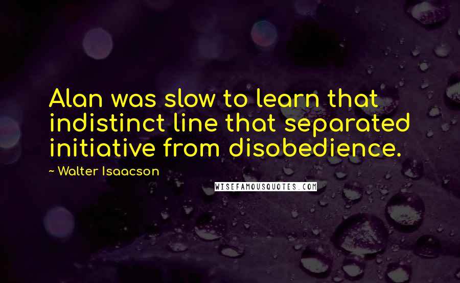 Walter Isaacson Quotes: Alan was slow to learn that indistinct line that separated initiative from disobedience.