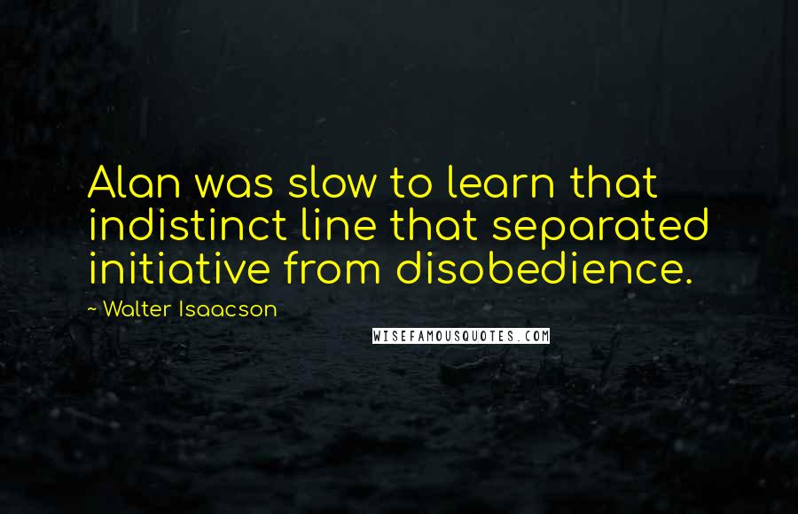 Walter Isaacson Quotes: Alan was slow to learn that indistinct line that separated initiative from disobedience.