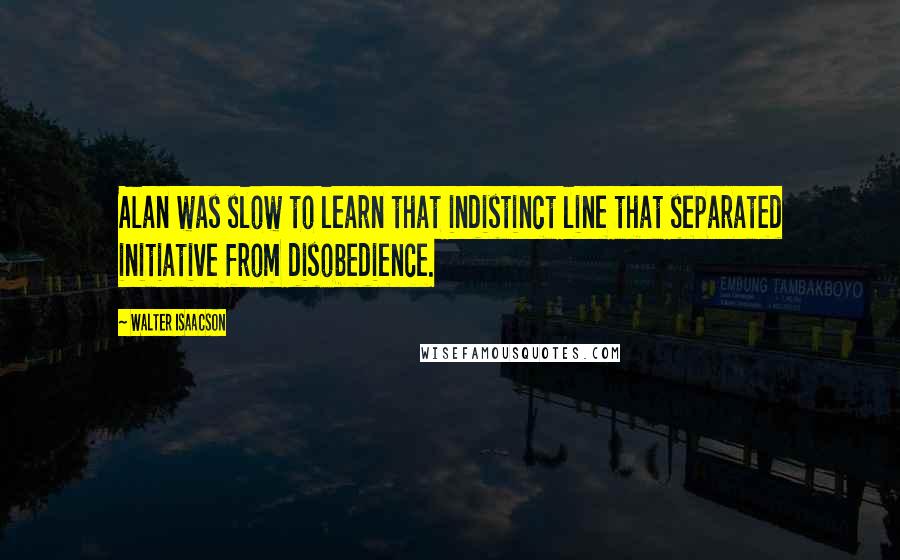 Walter Isaacson Quotes: Alan was slow to learn that indistinct line that separated initiative from disobedience.