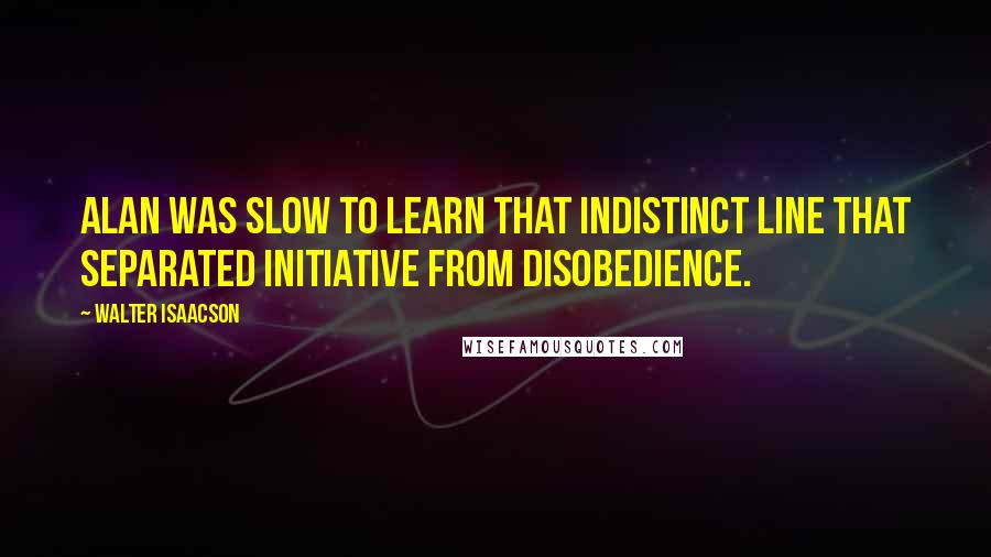 Walter Isaacson Quotes: Alan was slow to learn that indistinct line that separated initiative from disobedience.