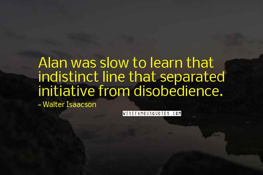 Walter Isaacson Quotes: Alan was slow to learn that indistinct line that separated initiative from disobedience.