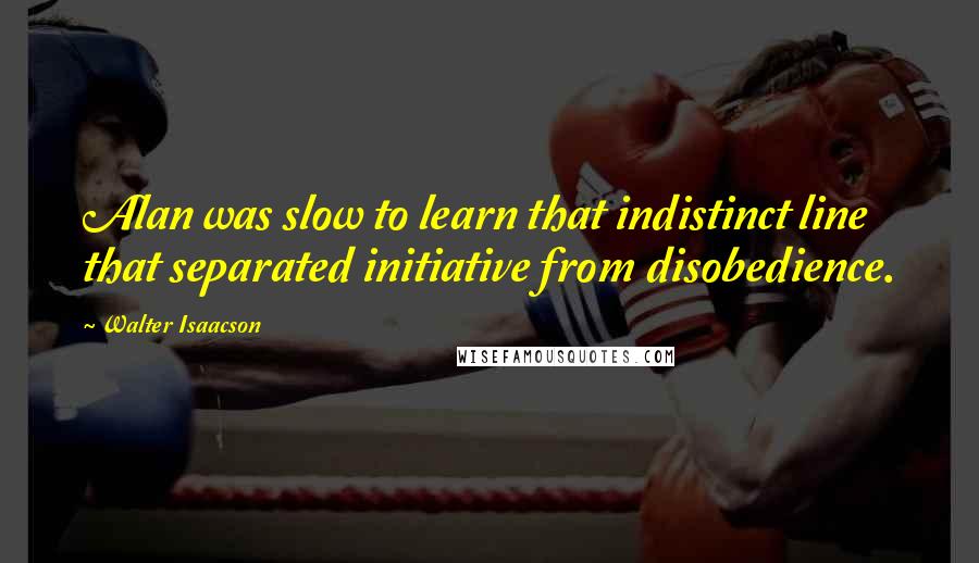 Walter Isaacson Quotes: Alan was slow to learn that indistinct line that separated initiative from disobedience.