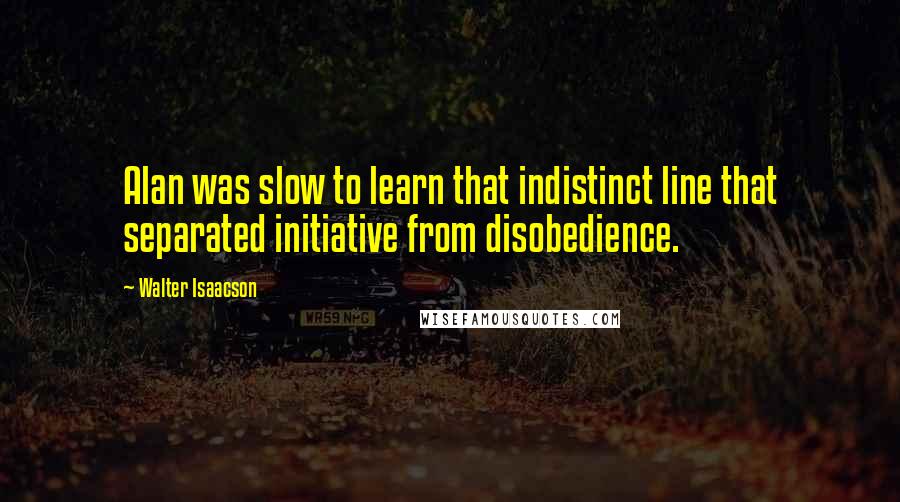 Walter Isaacson Quotes: Alan was slow to learn that indistinct line that separated initiative from disobedience.