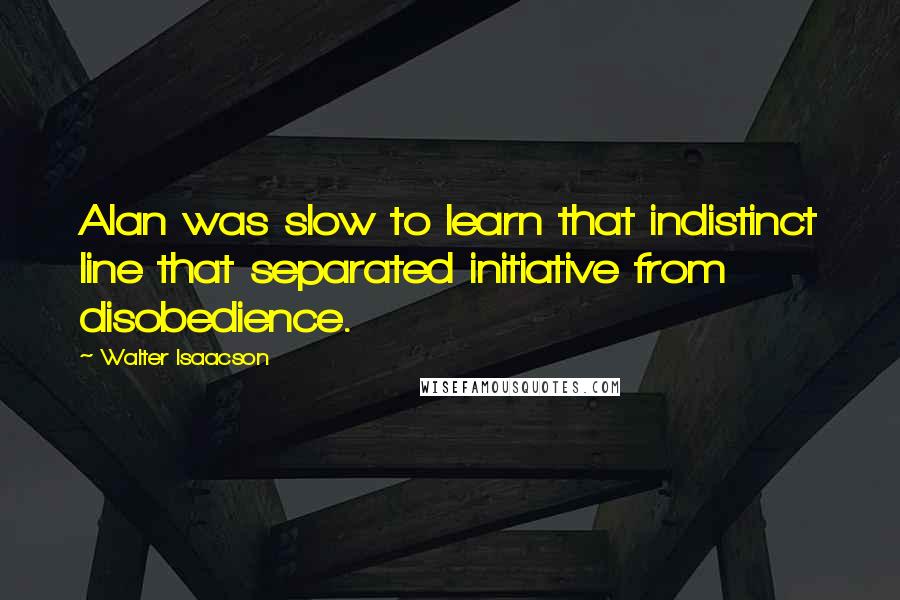 Walter Isaacson Quotes: Alan was slow to learn that indistinct line that separated initiative from disobedience.