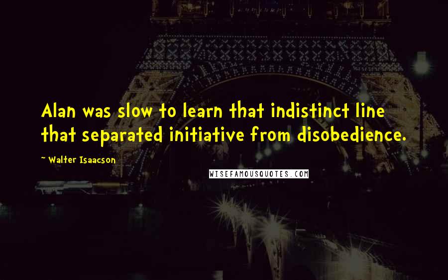 Walter Isaacson Quotes: Alan was slow to learn that indistinct line that separated initiative from disobedience.