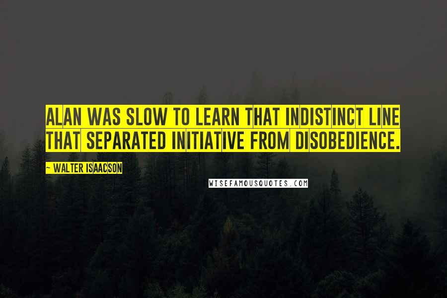 Walter Isaacson Quotes: Alan was slow to learn that indistinct line that separated initiative from disobedience.