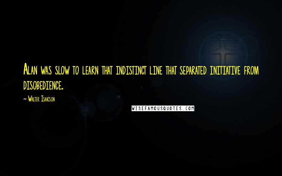 Walter Isaacson Quotes: Alan was slow to learn that indistinct line that separated initiative from disobedience.