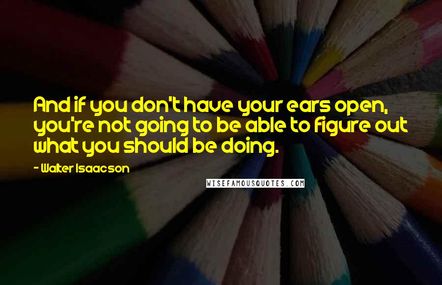 Walter Isaacson Quotes: And if you don't have your ears open, you're not going to be able to figure out what you should be doing.