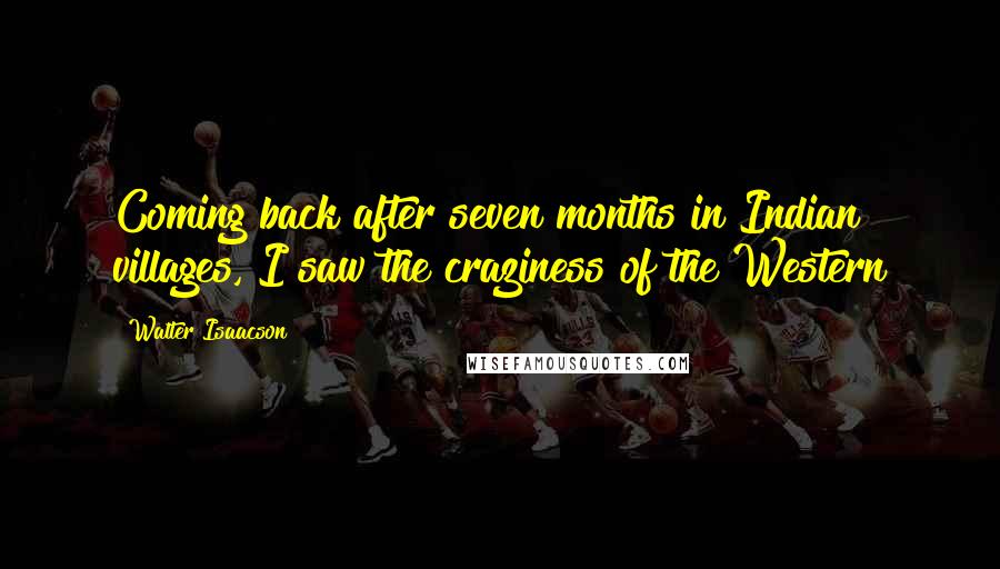 Walter Isaacson Quotes: Coming back after seven months in Indian villages, I saw the craziness of the Western