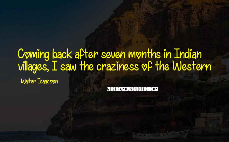 Walter Isaacson Quotes: Coming back after seven months in Indian villages, I saw the craziness of the Western