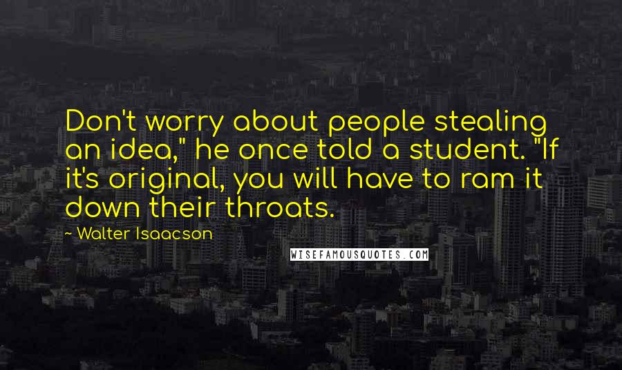 Walter Isaacson Quotes: Don't worry about people stealing an idea," he once told a student. "If it's original, you will have to ram it down their throats.