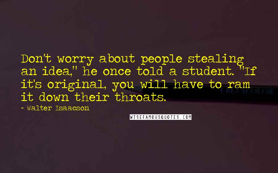 Walter Isaacson Quotes: Don't worry about people stealing an idea," he once told a student. "If it's original, you will have to ram it down their throats.