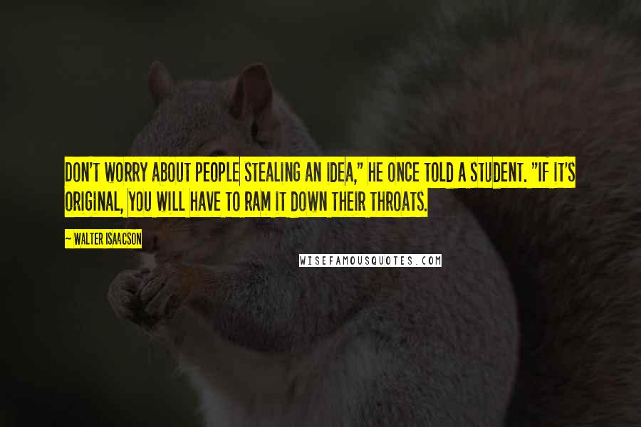 Walter Isaacson Quotes: Don't worry about people stealing an idea," he once told a student. "If it's original, you will have to ram it down their throats.