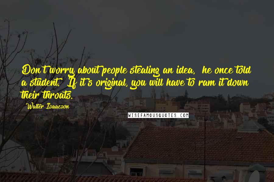 Walter Isaacson Quotes: Don't worry about people stealing an idea," he once told a student. "If it's original, you will have to ram it down their throats.