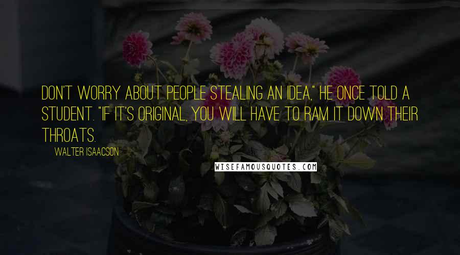 Walter Isaacson Quotes: Don't worry about people stealing an idea," he once told a student. "If it's original, you will have to ram it down their throats.