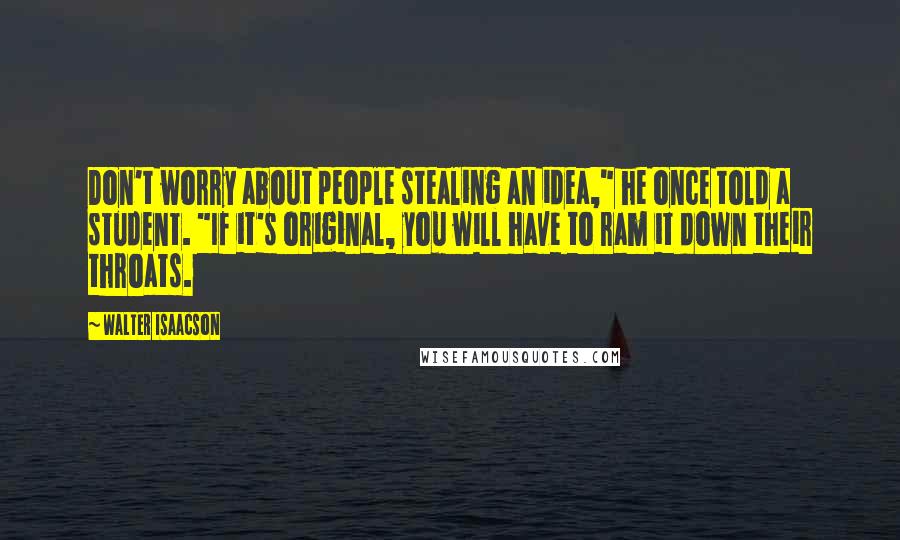 Walter Isaacson Quotes: Don't worry about people stealing an idea," he once told a student. "If it's original, you will have to ram it down their throats.