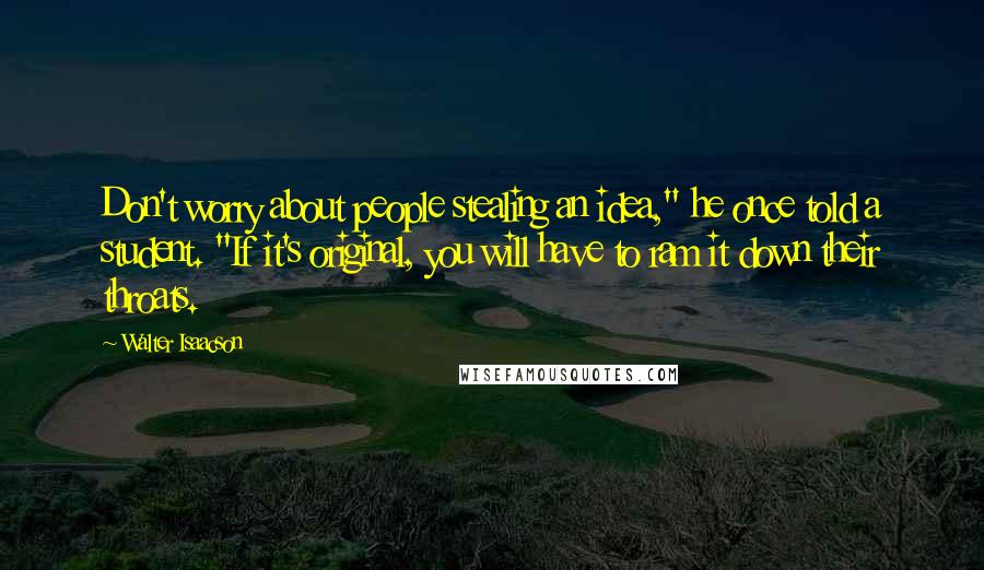 Walter Isaacson Quotes: Don't worry about people stealing an idea," he once told a student. "If it's original, you will have to ram it down their throats.