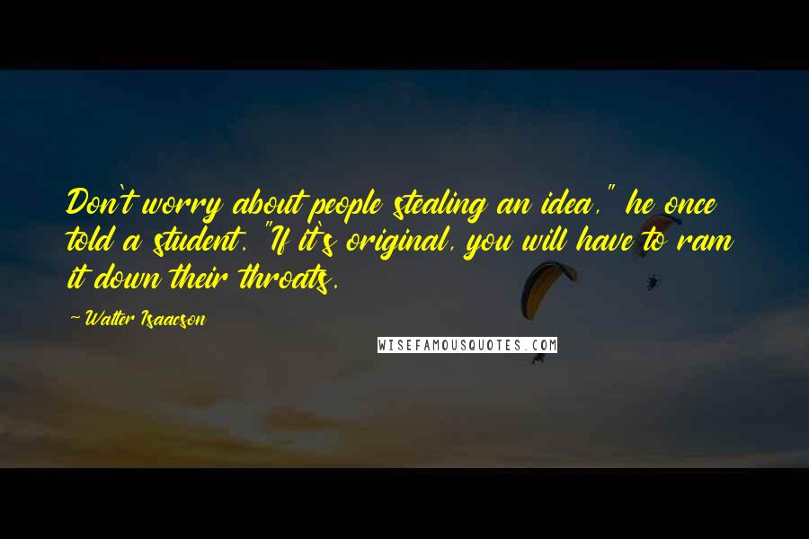 Walter Isaacson Quotes: Don't worry about people stealing an idea," he once told a student. "If it's original, you will have to ram it down their throats.