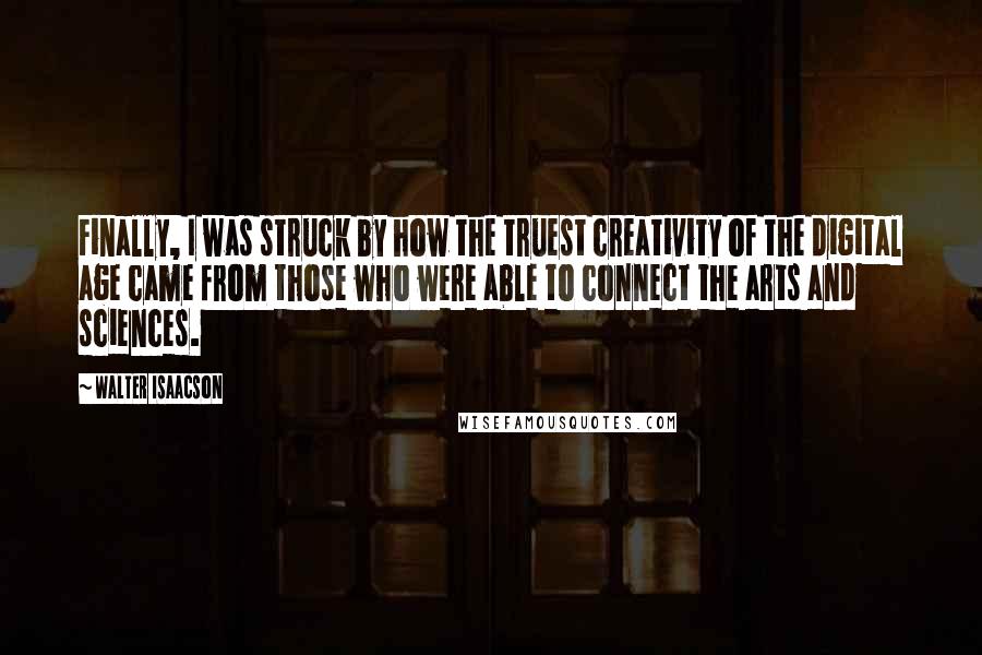 Walter Isaacson Quotes: Finally, I was struck by how the truest creativity of the digital age came from those who were able to connect the arts and sciences.