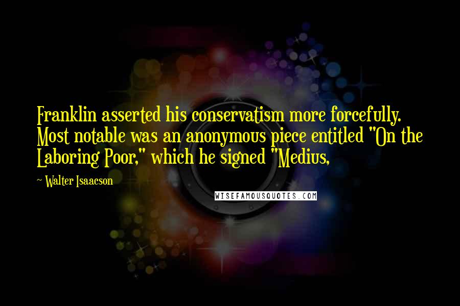Walter Isaacson Quotes: Franklin asserted his conservatism more forcefully. Most notable was an anonymous piece entitled "On the Laboring Poor," which he signed "Medius,