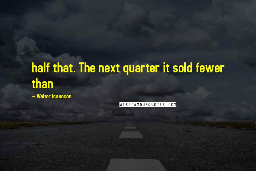 Walter Isaacson Quotes: half that. The next quarter it sold fewer than